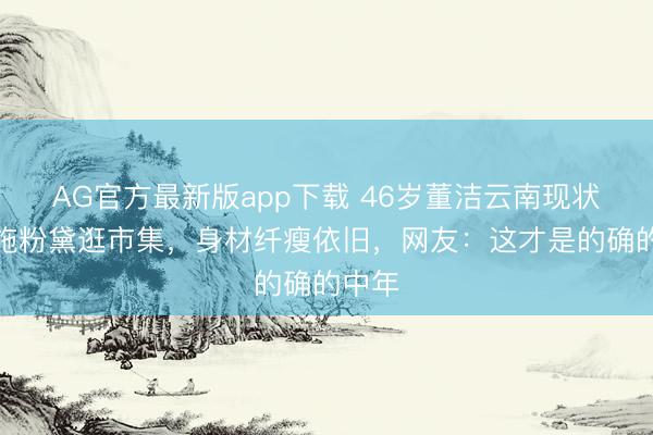 AG官方最新版app下载 46岁董洁云南现状：不施粉黛逛市集，身材纤瘦依旧，网友：这才是的确的中年