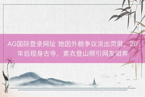 AG国际登录网址 她因外貌争议淡出荧屏，20年后现身古寺，素衣登山照引网友泪奔