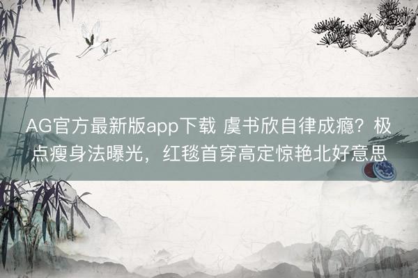 AG官方最新版app下载 虞书欣自律成瘾？极点瘦身法曝光，红毯首穿高定惊艳北好意思