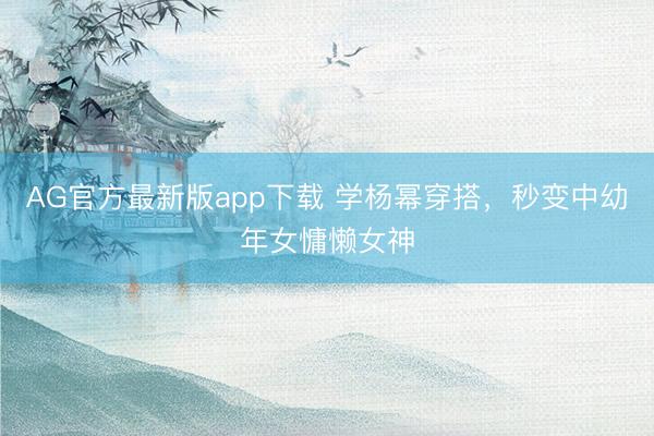 AG官方最新版app下载 学杨幂穿搭，秒变中幼年女慵懒女神