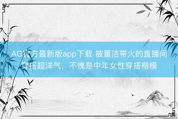 AG官方最新版app下载 被董洁带火的直播间穿搭超洋气，不愧是中年女性穿搭楷模