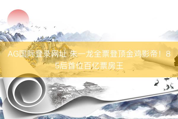 AG国际登录网址 朱一龙全票登顶金鸡影帝！85后首位百亿票房王