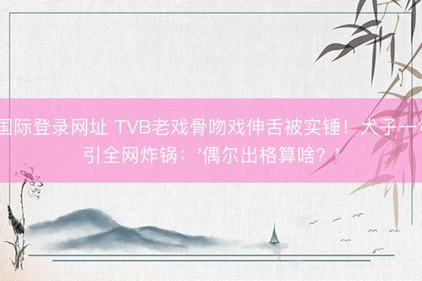 AG国际登录网址 TVB老戏骨吻戏伸舌被实锤！犬子一句话引全网炸锅：'偶尔出格算啥？'