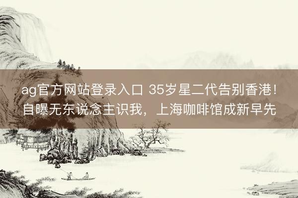ag官方网站登录入口 35岁星二代告别香港!自曝无东说念主识我,上海咖啡馆成新早先