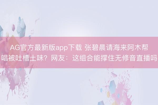 AG官方最新版app下载 张碧晨请海来阿木帮唱被吐槽土味?网友:这组合能撑住无修音直播吗