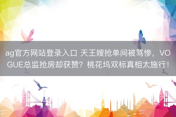 ag官方网站登录入口 天王嫂抢单间被骂惨，VOGUE总监抢房却获赞？桃花坞双标真相太施行！