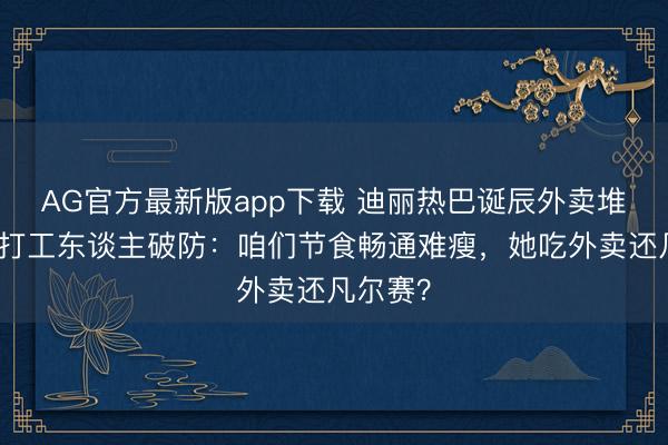 AG官方最新版app下载 迪丽热巴诞辰外卖堆成山引打工东谈主破防：咱们节食畅通难瘦，她吃外卖还凡尔赛？