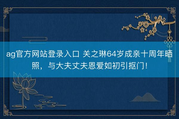 ag官方网站登录入口 关之琳64岁成亲十周年晒照，与大夫丈夫恩爱如初引抠门！