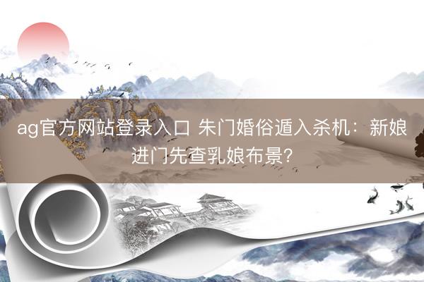 ag官方网站登录入口 朱门婚俗遁入杀机：新娘进门先查乳娘布景？