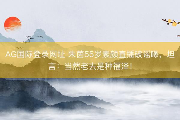 AG国际登录网址 朱茵55岁素颜直播破谣喙，坦言：当然老去是种福泽！