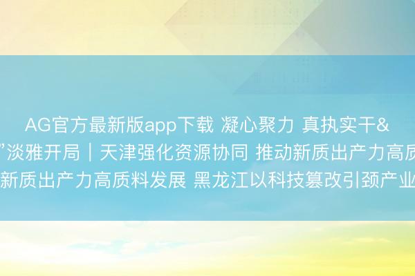 AG官方最新版app下载 凝心聚力 真执实干 费事终了“十五五”淡雅开局｜天津强化资源协同 推动新质出产力高质料发展 黑龙江以科技篡改引颈产业全面振兴