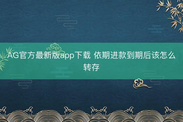 AG官方最新版app下载 依期进款到期后该怎么转存
