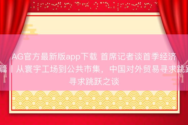 AG官方最新版app下载 首席记者谈首季经济·外贸篇丨从寰宇工场到公共市集,中国对外贸易寻求跳跃之谈