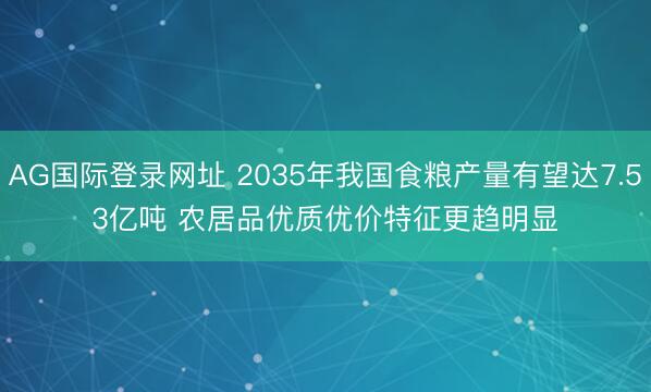 AG国际登录网址 2035年我国食粮产量有望达7.53亿吨 农居品优质优价特征更趋明显