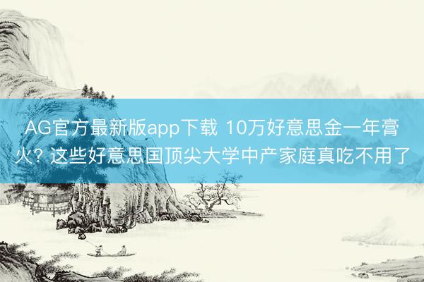 AG官方最新版app下载 10万好意思金一年膏火? 这些好意思国顶尖大学中产家庭真吃不用了