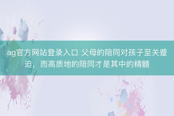 ag官方网站登录入口 父母的陪同对孩子至关蹙迫，而高质地的陪同才是其中的精髓