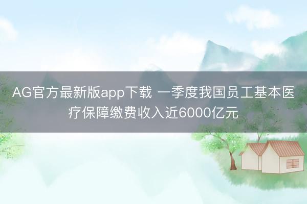 AG官方最新版app下载 一季度我国员工基本医疗保障缴费收入近6000亿元