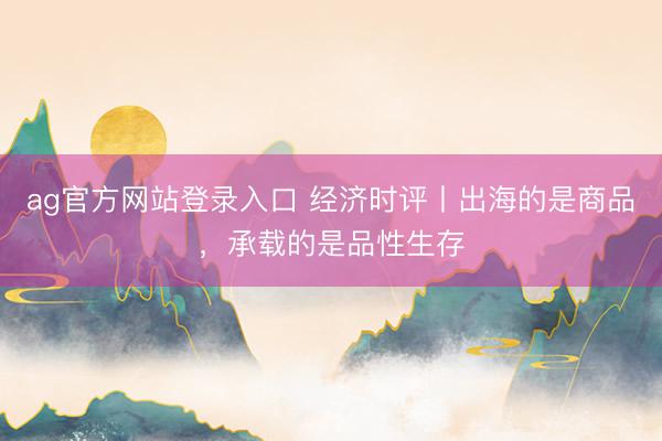 ag官方网站登录入口 经济时评丨出海的是商品，承载的是品性生存