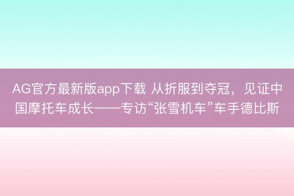 AG官方最新版app下载 从折服到夺冠，见证中国摩托车成长——专访“张雪机车”车手德比斯