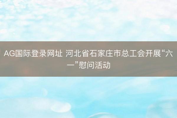 AG国际登录网址 河北省石家庄市总工会开展“六一”慰问活动