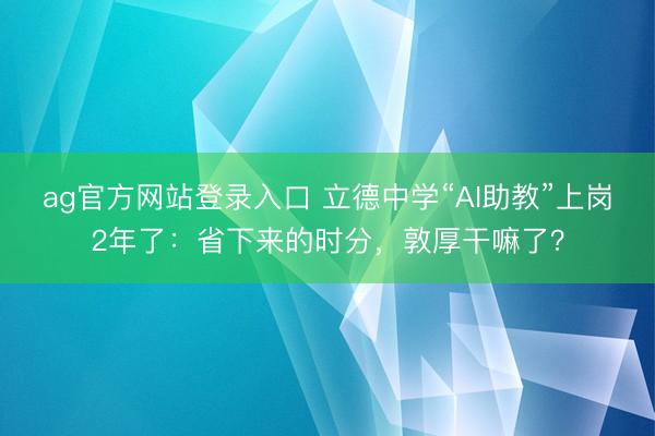 ag官方网站登录入口 立德中学“AI助教”上岗2年了：省下来的时分，敦厚干嘛了？