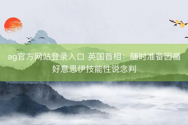 ag官方网站登录入口 英国首相：随时准备因循好意思伊技能性说念判