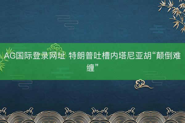 AG国际登录网址 特朗普吐槽内塔尼亚胡“颠倒难缠”