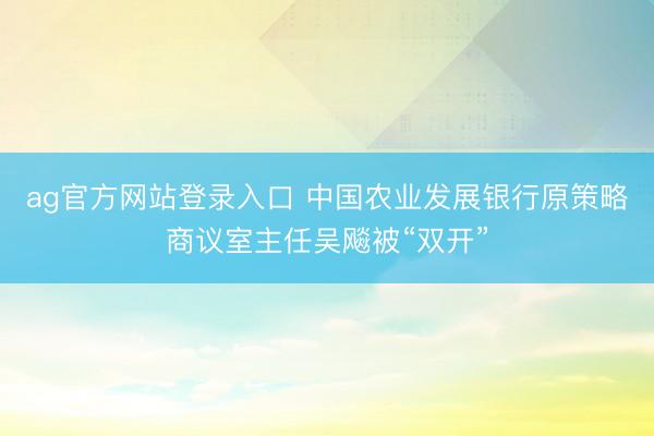 ag官方网站登录入口 中国农业发展银行原策略商议室主任吴飚被“双开”