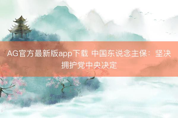 AG官方最新版app下载 中国东说念主保:坚决拥护党中央决定