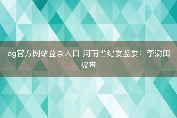 ag官方网站登录入口 河南省纪委监委：李澍田被查