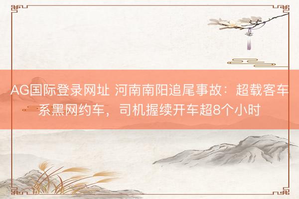 AG国际登录网址 河南南阳追尾事故：超载客车系黑网约车，司机握续开车超8个小时