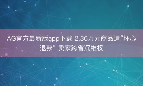 AG官方最新版app下载 2.36万元商品遭“坏心退款” 卖家跨省沉维权