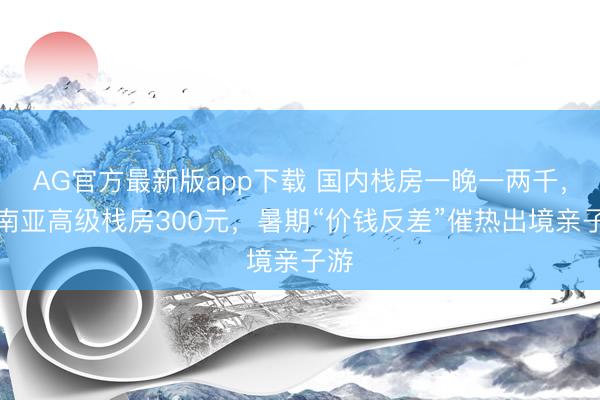 AG官方最新版app下载 国内栈房一晚一两千，东南亚高级栈房300元，暑期“价钱反差”催热出境亲子游