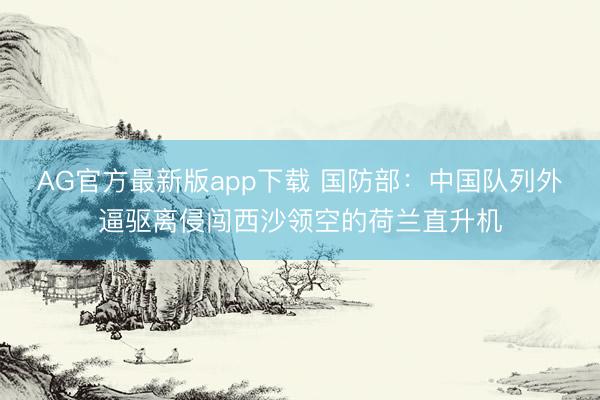 AG官方最新版app下载 国防部：中国队列外逼驱离侵闯西沙领空的荷兰直升机