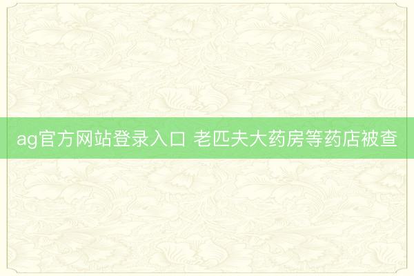 ag官方网站登录入口 老匹夫大药房等药店被查