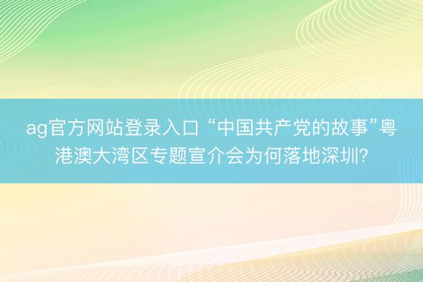 ag官方网站登录入口 “中国共产党的故事”粤港澳大湾区专题宣介会为何落地深圳?