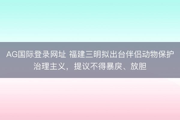 AG国际登录网址 福建三明拟出台伴侣动物保护治理主义,提议不得暴戾、放胆