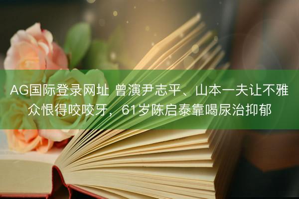 AG国际登录网址 曾演尹志平、山本一夫让不雅众恨得咬咬牙，61岁陈启泰靠喝尿治抑郁