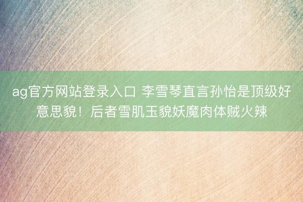 ag官方网站登录入口 李雪琴直言孙怡是顶级好意思貌!后者雪肌玉貌妖魔肉体贼火辣