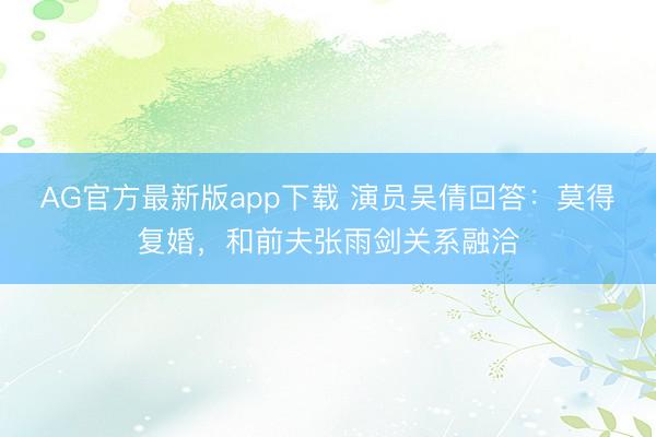 AG官方最新版app下载 演员吴倩回答：莫得复婚，和前夫张雨剑关系融洽