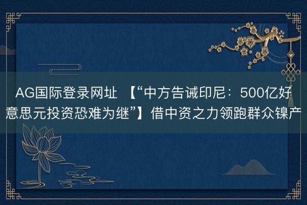 AG国际登录网址 【“中方告诫印尼：500亿好意思元投资恐难为继”】借中资之力领跑群众镍产