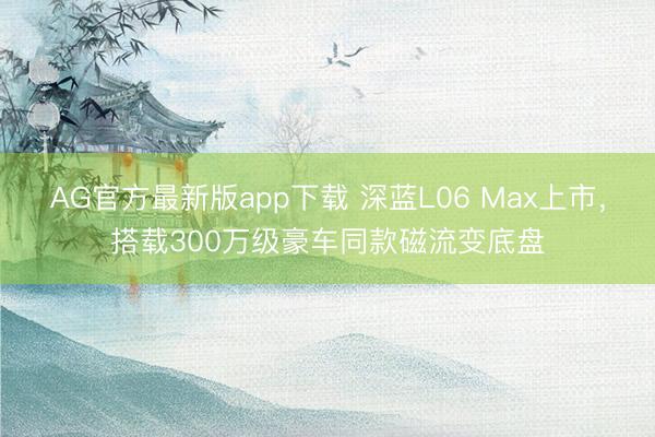 AG官方最新版app下载 深蓝L06 Max上市，搭载300万级豪车同款磁流变底盘