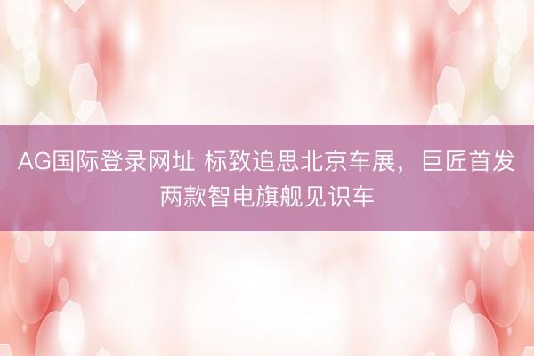 AG国际登录网址 标致追思北京车展,巨匠首发两款智电旗舰见识车
