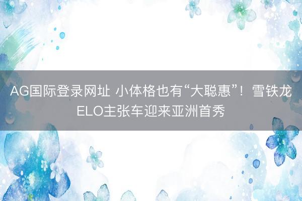 AG国际登录网址 小体格也有“大聪惠”!雪铁龙ELO主张车迎来亚洲首秀