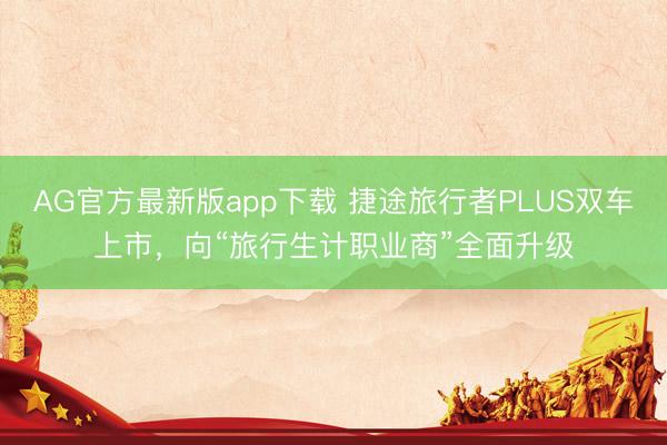 AG官方最新版app下载 捷途旅行者PLUS双车上市,向“旅行生计职业商”全面升级