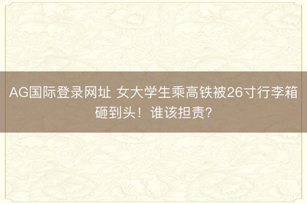 AG国际登录网址 女大学生乘高铁被26寸行李箱砸到头!谁该担责?