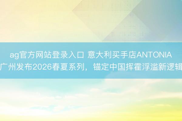 ag官方网站登录入口 意大利买手店ANTONIA广州发布2026春夏系列，锚定中国挥霍浮滥新逻辑