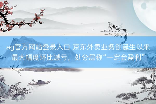 ag官方网站登录入口 京东外卖业务创诞生以来最大幅度环比减亏，处分层称“一定会盈利”