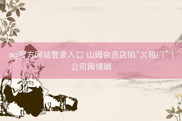 ag官方网站登录入口 山姆会员店陷“欠租门”｜公司舆情哨