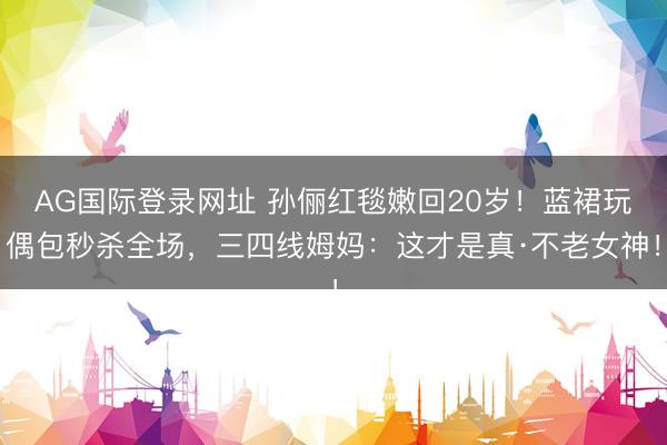 AG国际登录网址 孙俪红毯嫩回20岁！蓝裙玩偶包秒杀全场，三四线姆妈：这才是真·不老女神！